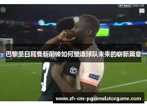 巴黎圣日耳曼新前锋如何塑造球队未来的崭新篇章