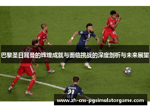 巴黎圣日耳曼的辉煌成就与面临挑战的深度剖析与未来展望