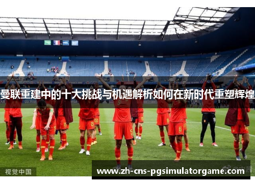 曼联重建中的十大挑战与机遇解析如何在新时代重塑辉煌