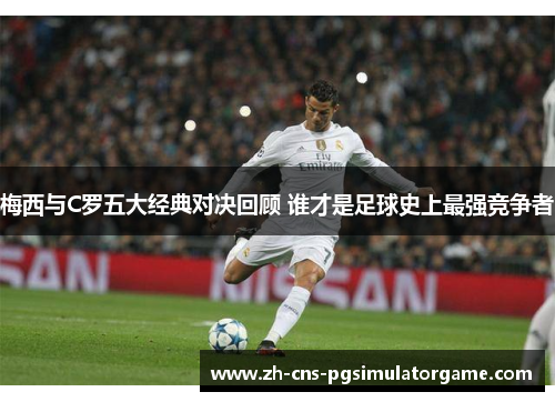 梅西与C罗五大经典对决回顾 谁才是足球史上最强竞争者