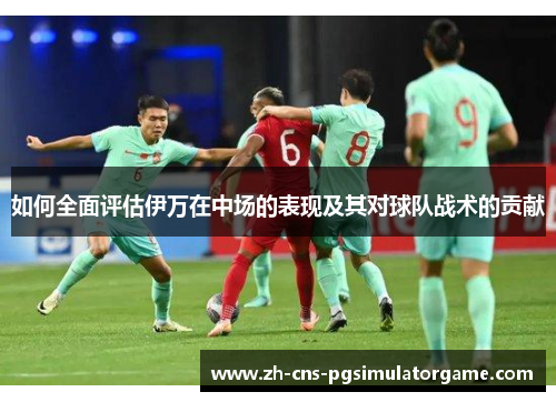 如何全面评估伊万在中场的表现及其对球队战术的贡献