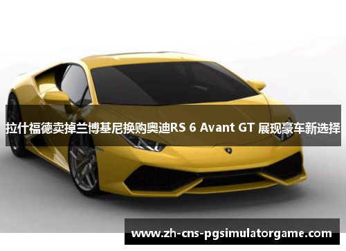拉什福德卖掉兰博基尼换购奥迪RS 6 Avant GT 展现豪车新选择