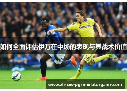 如何全面评估伊万在中场的表现与其战术价值