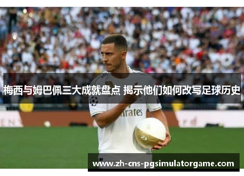 梅西与姆巴佩三大成就盘点 揭示他们如何改写足球历史