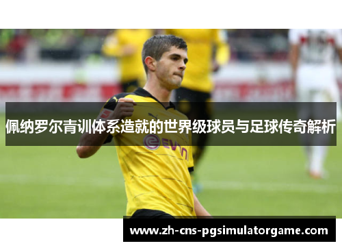 佩纳罗尔青训体系造就的世界级球员与足球传奇解析