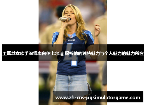 土耳其女歌手深情表白伊卡尔迪 探析他的独特魅力与个人魅力的魅力所在