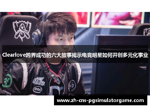 Clearlove跨界成功的六大故事揭示电竞明星如何开创多元化事业