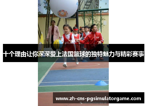 十个理由让你深深爱上法国篮球的独特魅力与精彩赛事