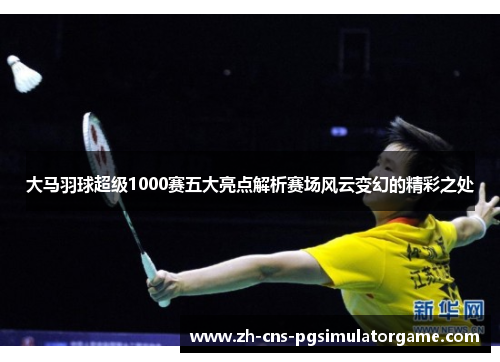 大马羽球超级1000赛五大亮点解析赛场风云变幻的精彩之处