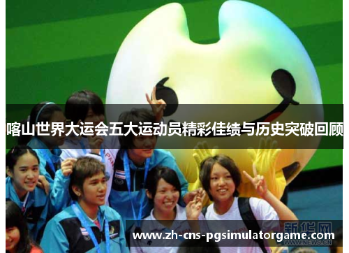喀山世界大运会五大运动员精彩佳绩与历史突破回顾