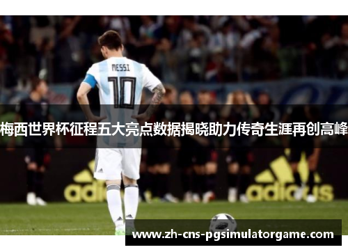 梅西世界杯征程五大亮点数据揭晓助力传奇生涯再创高峰