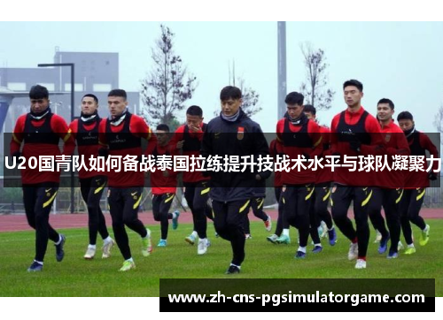 U20国青队如何备战泰国拉练提升技战术水平与球队凝聚力