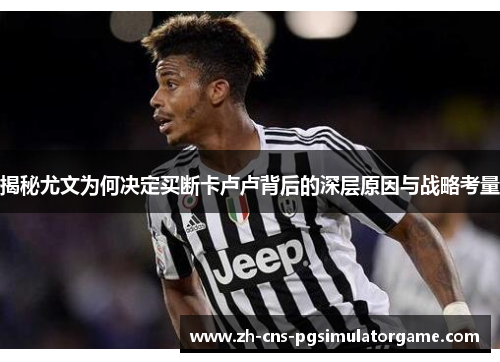 揭秘尤文为何决定买断卡卢卢背后的深层原因与战略考量