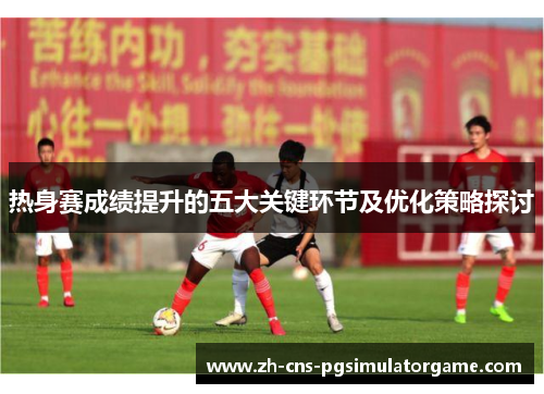 热身赛成绩提升的五大关键环节及优化策略探讨