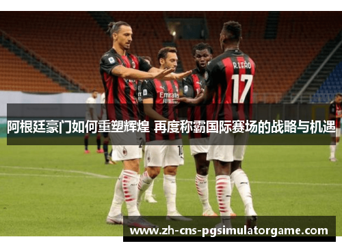 阿根廷豪门如何重塑辉煌 再度称霸国际赛场的战略与机遇