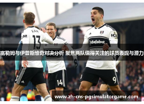 富勒姆与伊普斯维奇对决分析 聚焦两队值得关注的球员表现与潜力