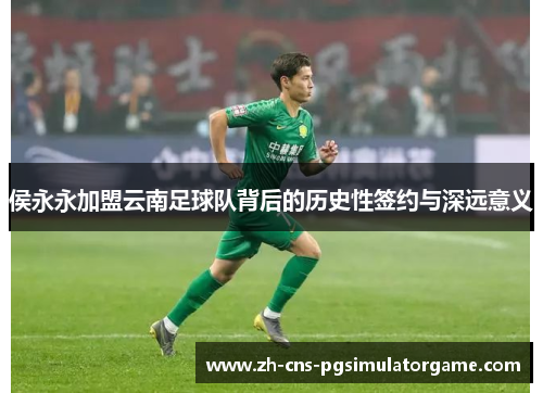侯永永加盟云南足球队背后的历史性签约与深远意义