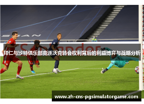 拜仁与沙特俱乐部竞逐沃克转会权利背后的利益博弈与战略分析