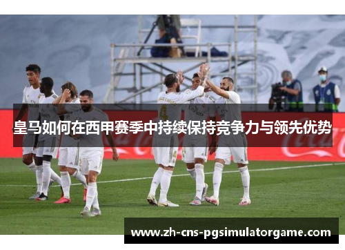 皇马如何在西甲赛季中持续保持竞争力与领先优势