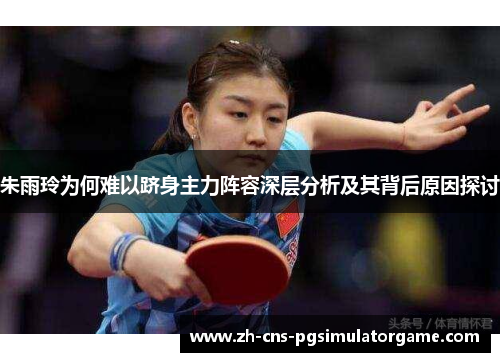 朱雨玲为何难以跻身主力阵容深层分析及其背后原因探讨