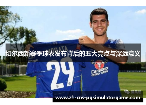 切尔西新赛季球衣发布背后的五大亮点与深远意义 切尔西新赛季球衣发布背后的五大亮点与深远意义