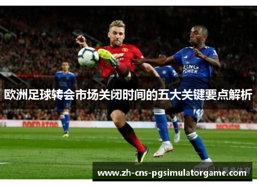 欧洲足球转会市场关闭时间的五大关键要点解析 欧洲足球转会市场关闭时间的五大关键要点解析