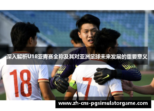 深入解析U18亚青赛全称及其对亚洲足球未来发展的重要意义 深入解析U18亚青赛全称及其对亚洲足球未来发展的重要意义
