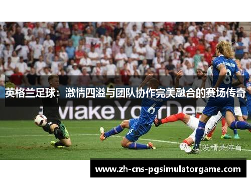 英格兰足球:激情四溢与团队协作完美融合的赛场传奇 英格兰足球:激情四溢与团队协作完美融合的赛场传奇