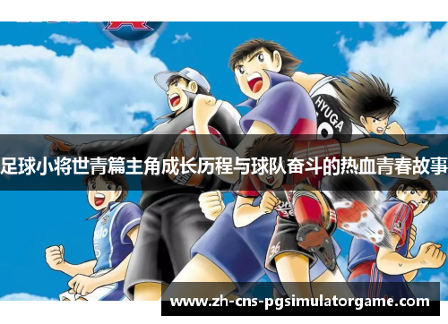 足球小将世青篇主角成长历程与球队奋斗的热血青春故事 足球小将世青篇主角成长历程与球队奋斗的热血青春故事