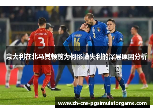 意大利在北马其顿前为何惨遭失利的深层原因分析 意大利在北马其顿前为何惨遭失利的深层原因分析