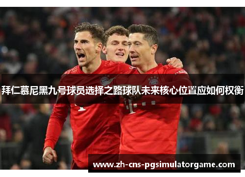 拜仁慕尼黑九号球员选择之路球队未来核心位置应如何权衡 拜仁慕尼黑九号球员选择之路球队未来核心位置应如何权衡