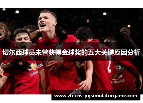 切尔西球员未曾获得金球奖的五大关键原因分析 切尔西球员未曾获得金球奖的五大关键原因分析
