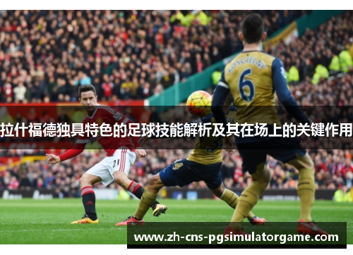 拉什福德独具特色的足球技能解析及其在场上的关键作用 拉什福德独具特色的足球技能解析及其在场上的关键作用