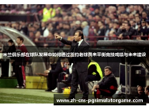 米兰俱乐部在球队发展中如何通过签约老球员来平衡竞技成绩与未来建设 米兰俱乐部在球队发展中如何通过签约老球员来平衡竞技成绩与未来建设