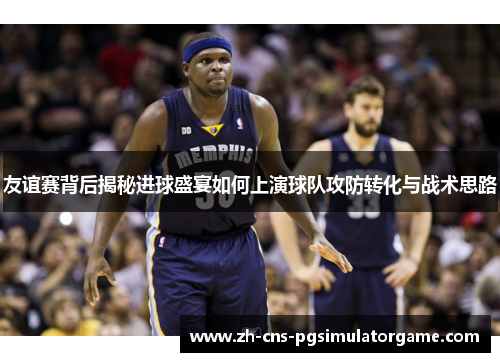 友谊赛背后揭秘进球盛宴如何上演球队攻防转化与战术思路 友谊赛背后揭秘进球盛宴如何上演球队攻防转化与战术思路