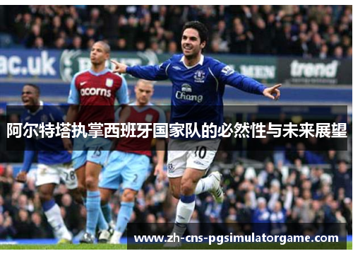 阿尔特塔执掌西班牙国家队的必然性与未来展望 阿尔特塔执掌西班牙国家队的必然性与未来展望