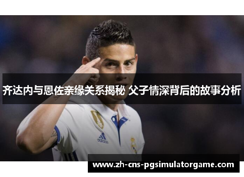 齐达内与恩佐亲缘关系揭秘 父子情深背后的故事分析 齐达内与恩佐亲缘关系揭秘 父子情深背后的故事分析