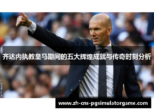 齐达内执教皇马期间的五大辉煌成就与传奇时刻分析 齐达内执教皇马期间的五大辉煌成就与传奇时刻分析