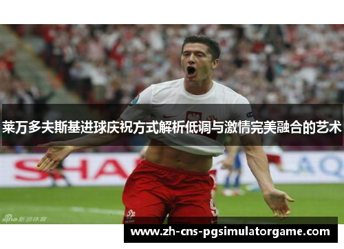 莱万多夫斯基进球庆祝方式解析低调与激情完美融合的艺术 莱万多夫斯基进球庆祝方式解析低调与激情完美融合的艺术