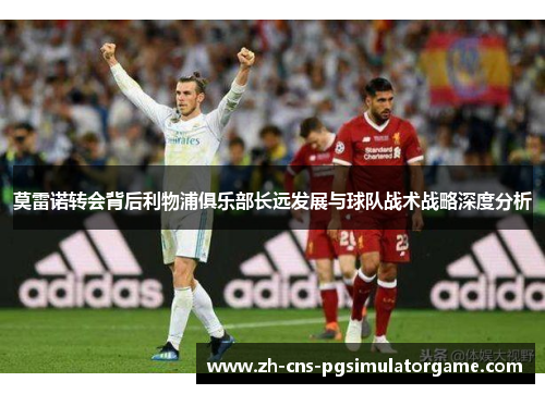 莫雷诺转会背后利物浦俱乐部长远发展与球队战术战略深度分析 莫雷诺转会背后利物浦俱乐部长远发展与球队战术战略深度分析