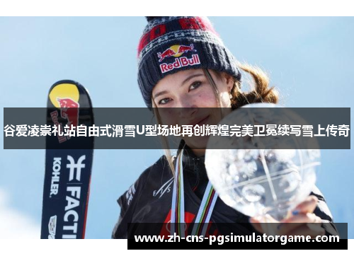 谷爱凌崇礼站自由式滑雪U型场地再创辉煌完美卫冕续写雪上传奇