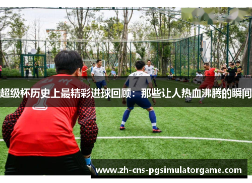 超级杯历史上最精彩进球回顾：那些让人热血沸腾的瞬间