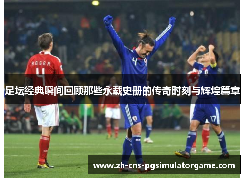 足坛经典瞬间回顾那些永载史册的传奇时刻与辉煌篇章
