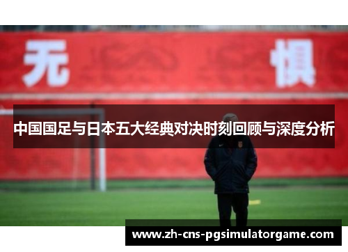 中国国足与日本五大经典对决时刻回顾与深度分析