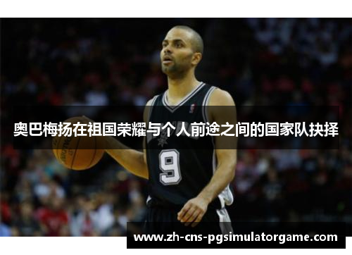 奥巴梅扬在祖国荣耀与个人前途之间的国家队抉择 奥巴梅扬在祖国荣耀与个人前途之间的国家队抉择