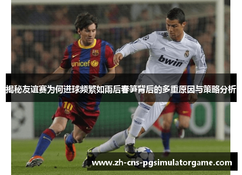 揭秘友谊赛为何进球频繁如雨后春笋背后的多重原因与策略分析