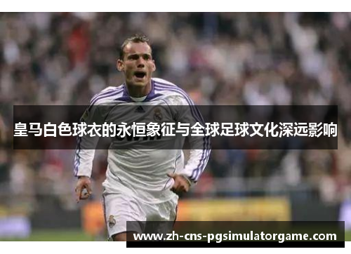 皇马白色球衣的永恒象征与全球足球文化深远影响