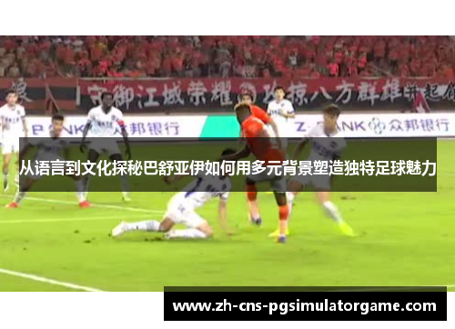 从语言到文化探秘巴舒亚伊如何用多元背景塑造独特足球魅力