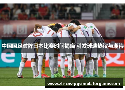 中国国足对阵日本比赛时间揭晓 引发球迷热议与期待