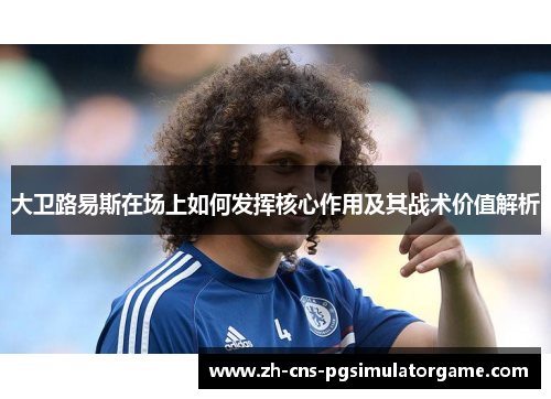 大卫路易斯在场上如何发挥核心作用及其战术价值解析